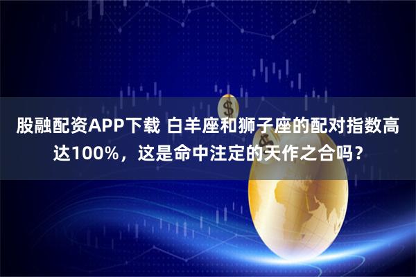 股融配资APP下载 白羊座和狮子座的配对指数高达100%，这是命中注定的天作之合吗？