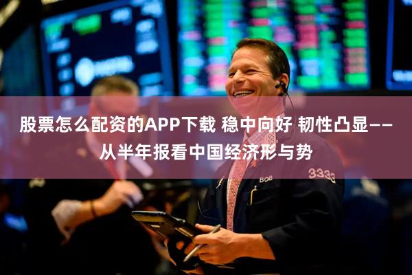 股票怎么配资的APP下载 稳中向好 韧性凸显——从半年报看中国经济形与势