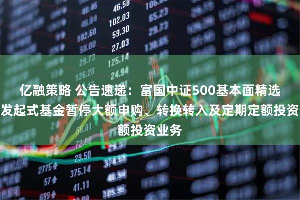 亿融策略 公告速递：富国中证500基本面精选股票发起式基金暂停大额申购、转换转入及定期定额投资业务