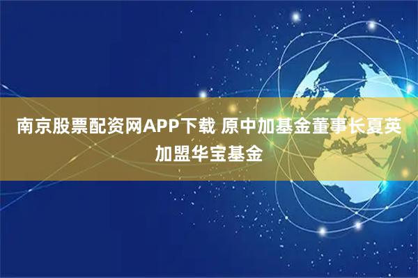 南京股票配资网APP下载 原中加基金董事长夏英加盟华宝基金