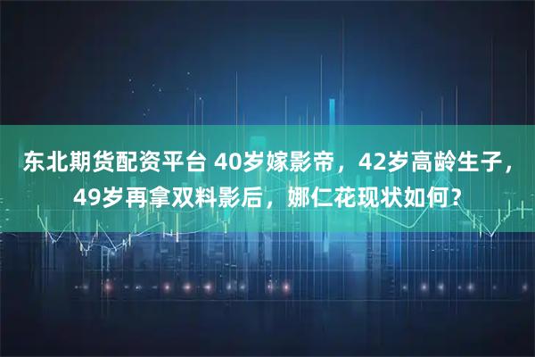 东北期货配资平台 40岁嫁影帝，42岁高龄生子，49岁再拿双料影后，娜仁花现状如何？