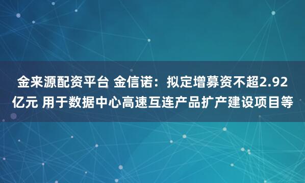金来源配资平台 金信诺：拟定增募资不超2.92亿元 用于数据中心高速互连产品扩产建设项目等