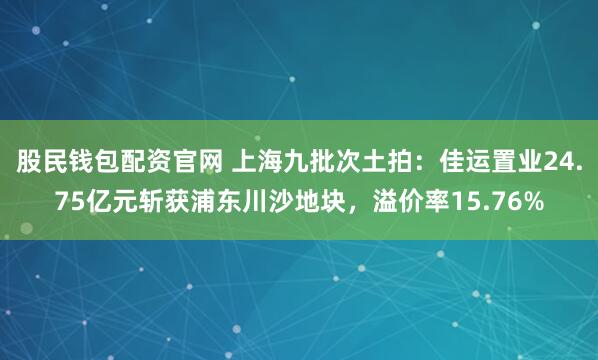 股民钱包配资官网 上海九批次土拍：佳运置业24.75亿元斩获浦东川沙地块，溢价率15.76%