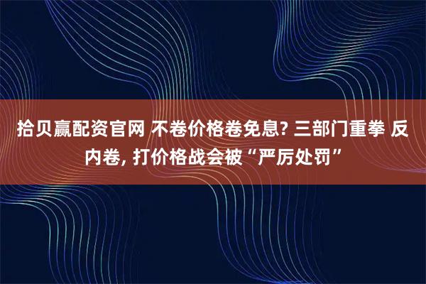 拾贝赢配资官网 不卷价格卷免息? 三部门重拳 反内卷, 打价格战会被“严厉处罚”