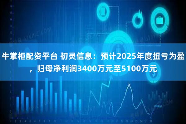 牛掌柜配资平台 初灵信息：预计2025年度扭亏为盈，归母净利润3400万元至5100万元