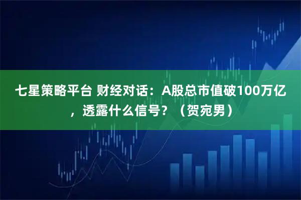 七星策略平台 财经对话：A股总市值破100万亿，透露什么信号？（贺宛男）
