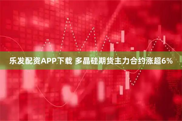 乐发配资APP下载 多晶硅期货主力合约涨超6%